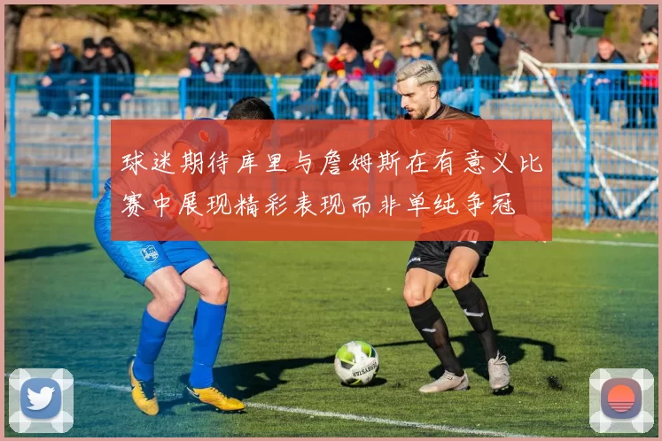 球迷期待库里与詹姆斯在有意义比赛中展现精彩表现而非单纯争冠