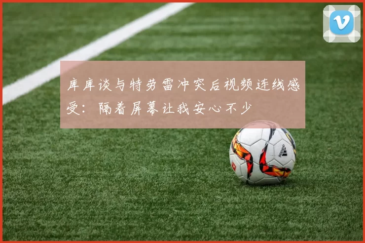 库库谈与特劳雷冲突后视频连线感受：隔着屏幕让我安心不少