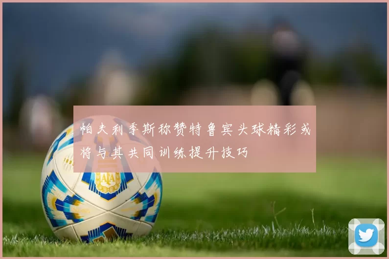 帕夫利季斯称赞特鲁宾头球精彩或将与其共同训练提升技巧