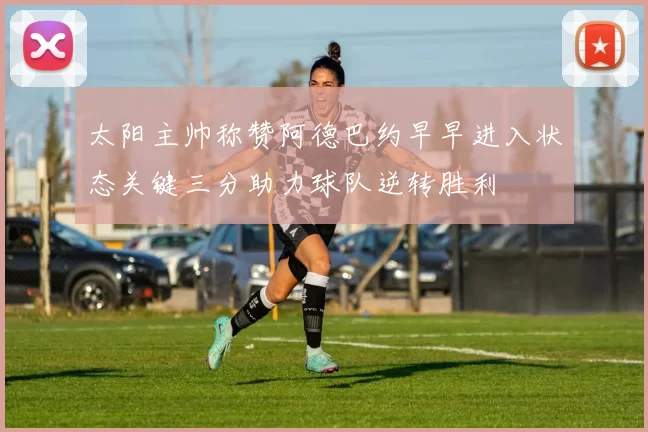 太阳主帅称赞阿德巴约早早进入状态关键三分助力球队逆转胜利