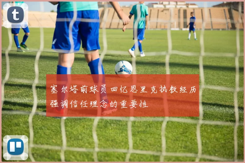 塞尔塔前球员回忆恩里克执教经历强调信任理念的重要性
