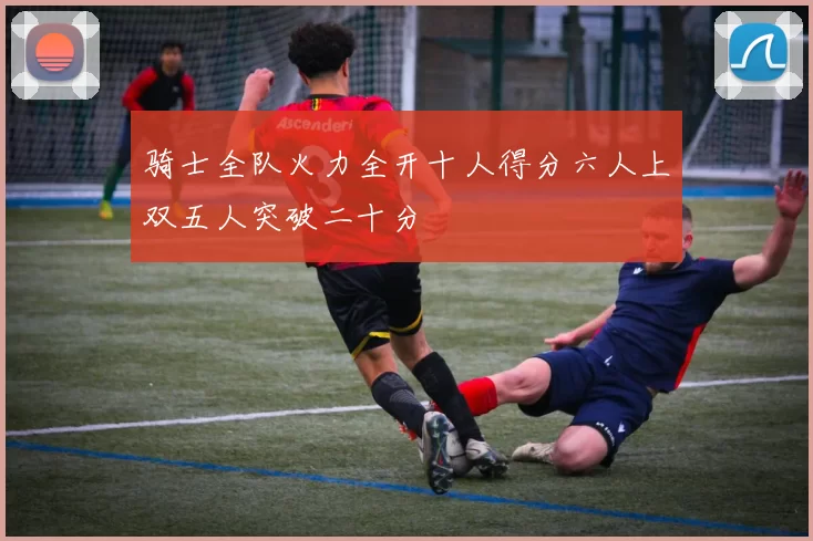 骑士全队火力全开十人得分六人上双五人突破二十分