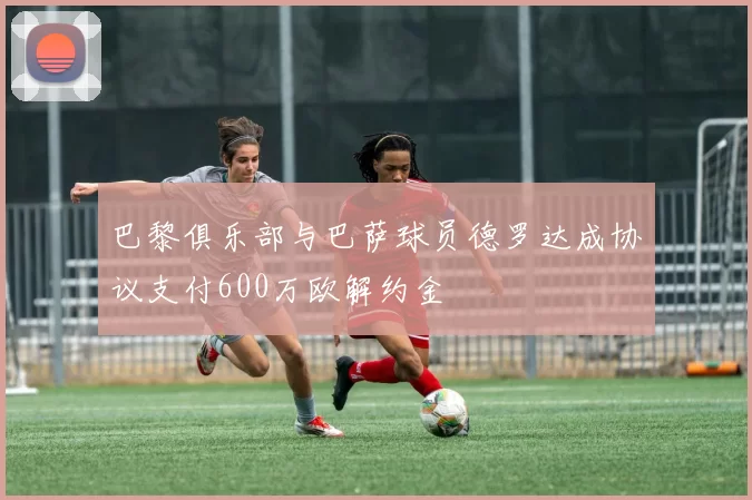 巴黎俱乐部与巴萨球员德罗达成协议支付600万欧解约金