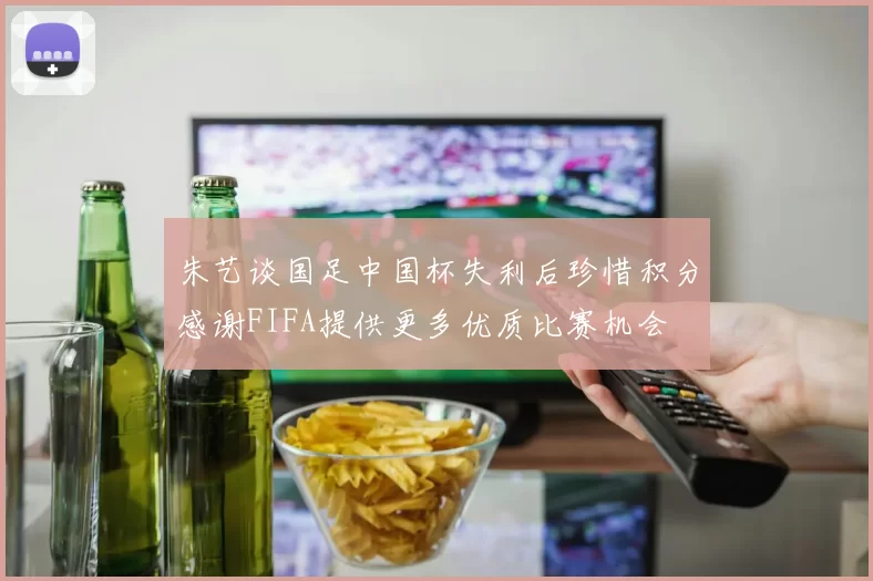 朱艺谈国足中国杯失利后珍惜积分感谢FIFA提供更多优质比赛机会