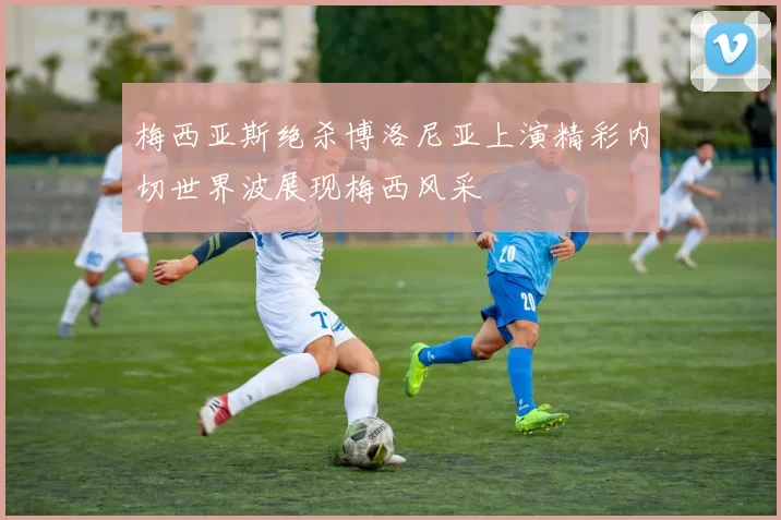梅西亚斯绝杀博洛尼亚上演精彩内切世界波展现梅西风采