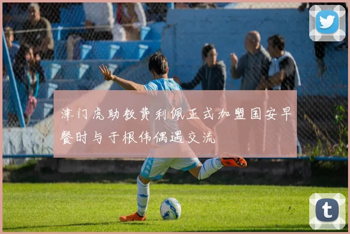 津门虎助教费利佩正式加盟国安早餐时与于根伟偶遇交流