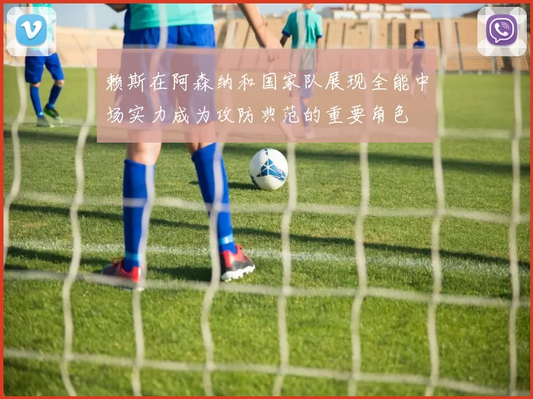 赖斯在阿森纳和国家队展现全能中场实力成为攻防典范的重要角色