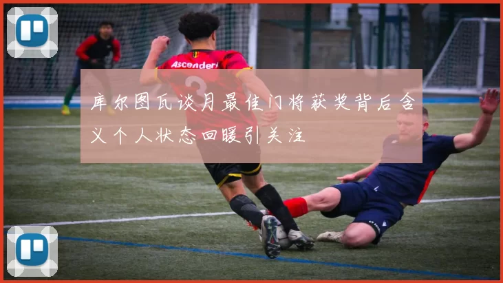 库尔图瓦谈月最佳门将获奖背后含义个人状态回暖引关注